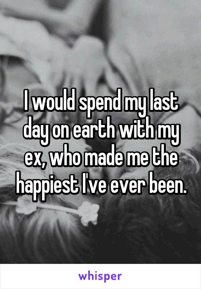 I would spend my last day on earth with my ex, who made me the happiest I've ever been.