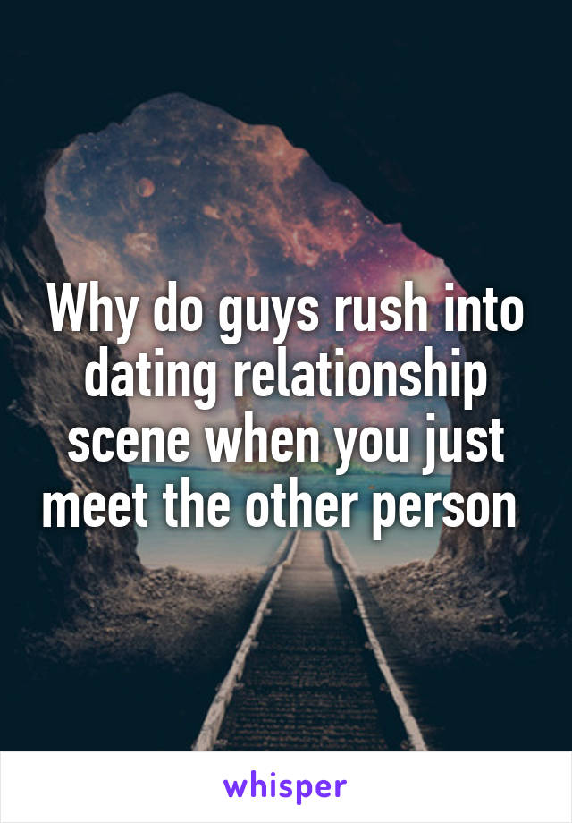 Why do guys rush into dating relationship scene when you just meet the other person 