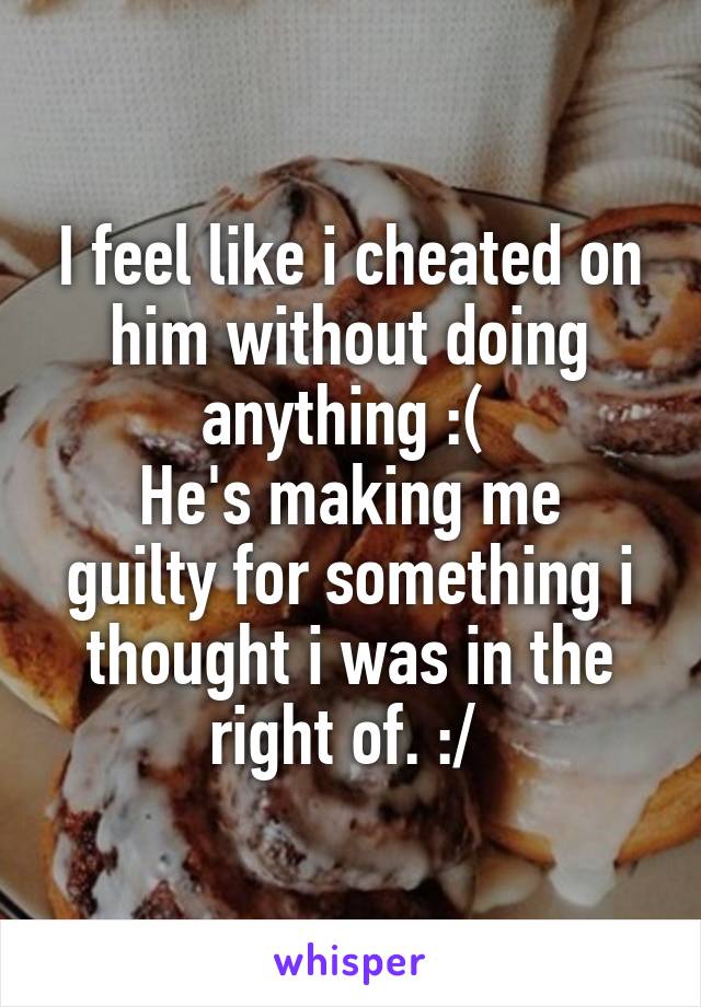 I feel like i cheated on him without doing anything :( 
He's making me guilty for something i thought i was in the right of. :/ 
