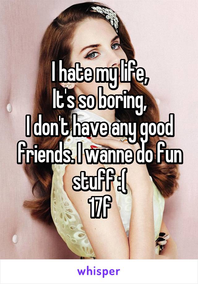I hate my life,
It's so boring,
I don't have any good friends. I wanne do fun stuff :(
17f