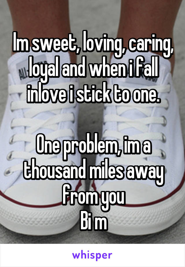 Im sweet, loving, caring, loyal and when i fall inlove i stick to one.

One problem, im a thousand miles away from you
Bi m