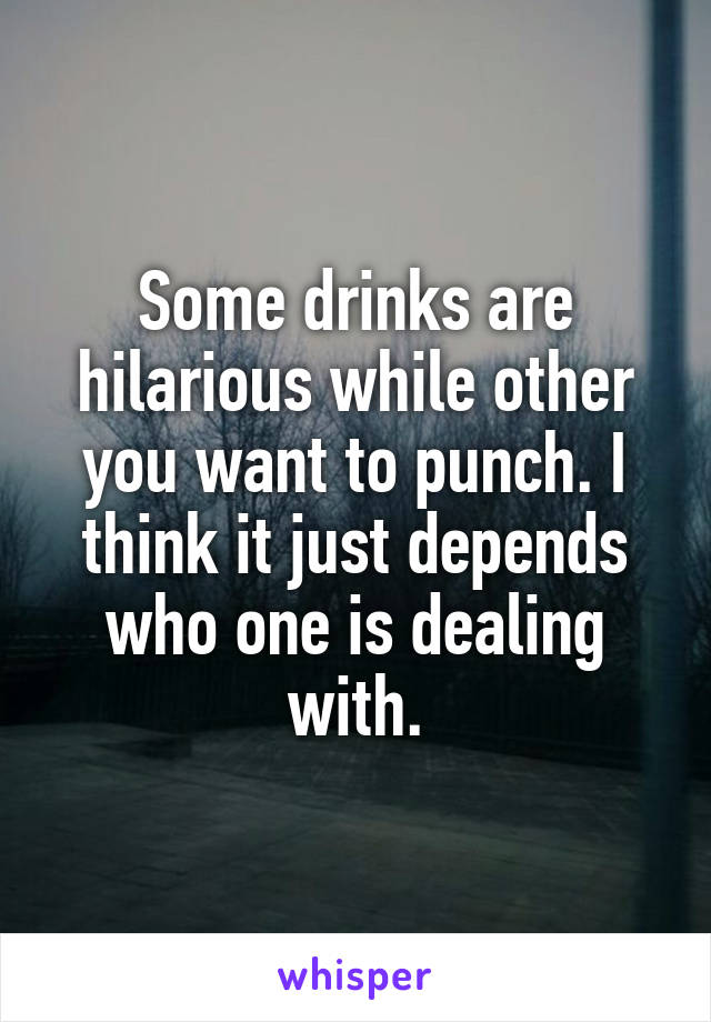 Some drinks are hilarious while other you want to punch. I think it just depends who one is dealing with.