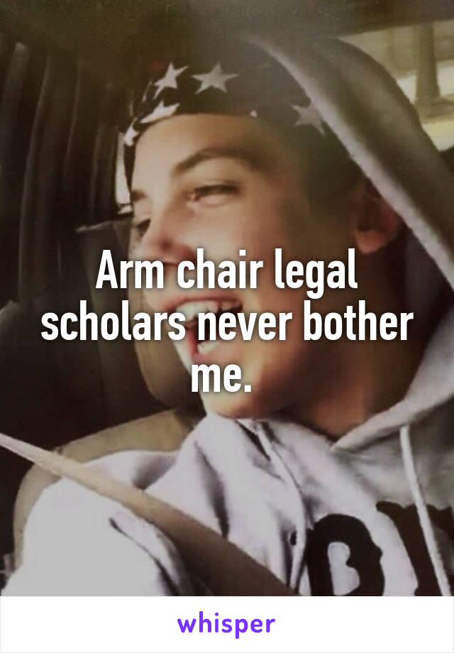 Arm chair legal scholars never bother me. 