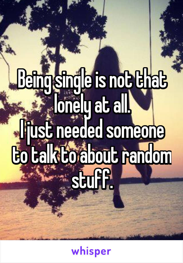 Being single is not that lonely at all.
I just needed someone to talk to about random stuff.