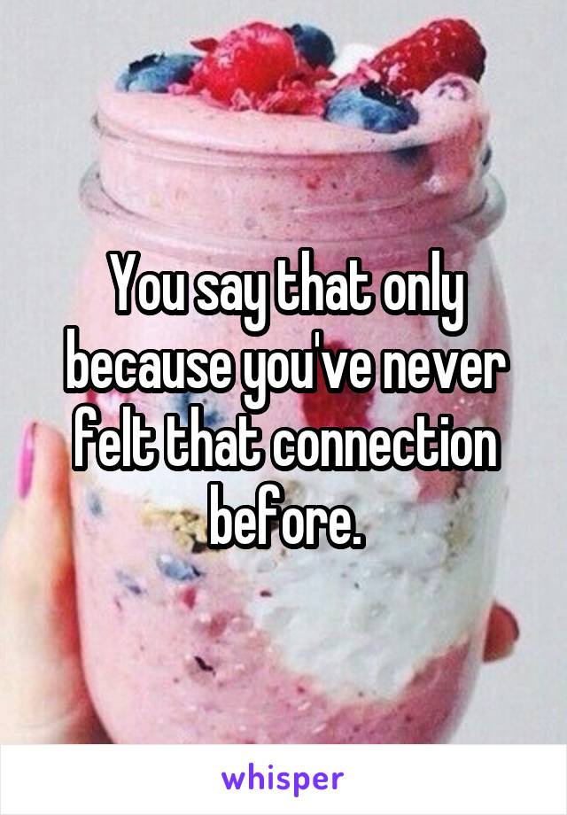 You say that only because you've never felt that connection before.