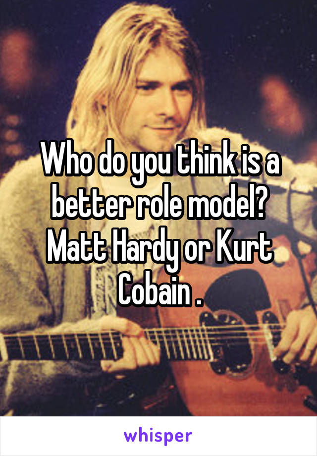 Who do you think is a better role model? Matt Hardy or Kurt Cobain .