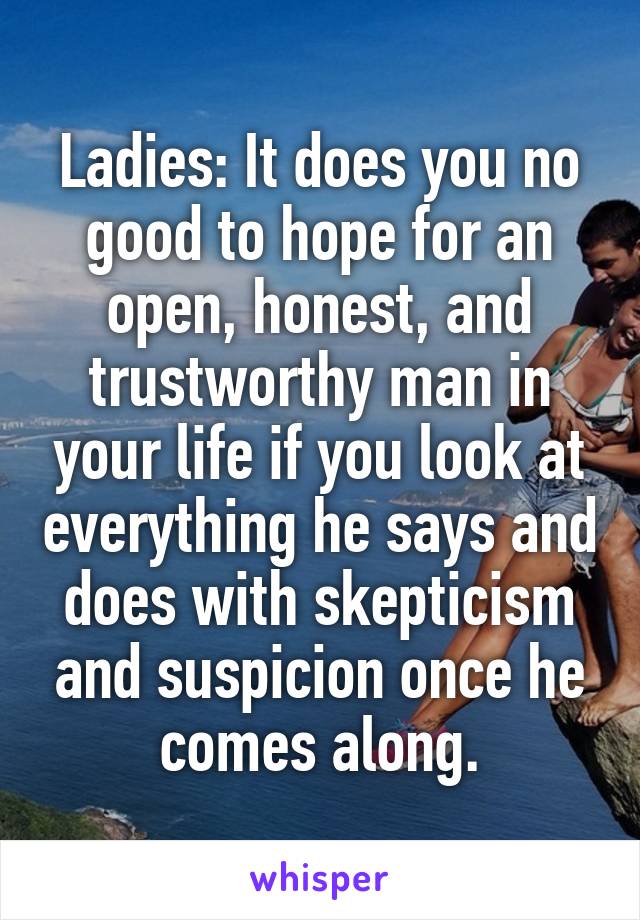 Ladies: It does you no good to hope for an open, honest, and trustworthy man in your life if you look at everything he says and does with skepticism and suspicion once he comes along.