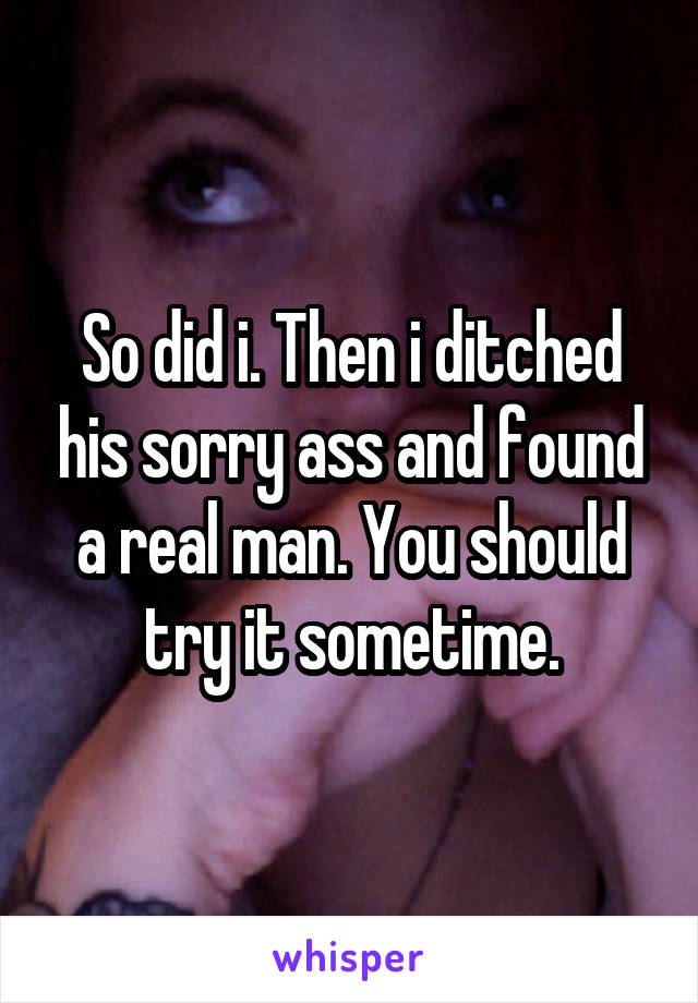 So did i. Then i ditched his sorry ass and found a real man. You should try it sometime.