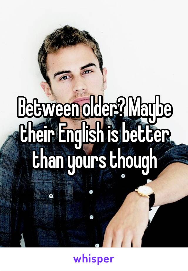 Between older? Maybe their English is better than yours though