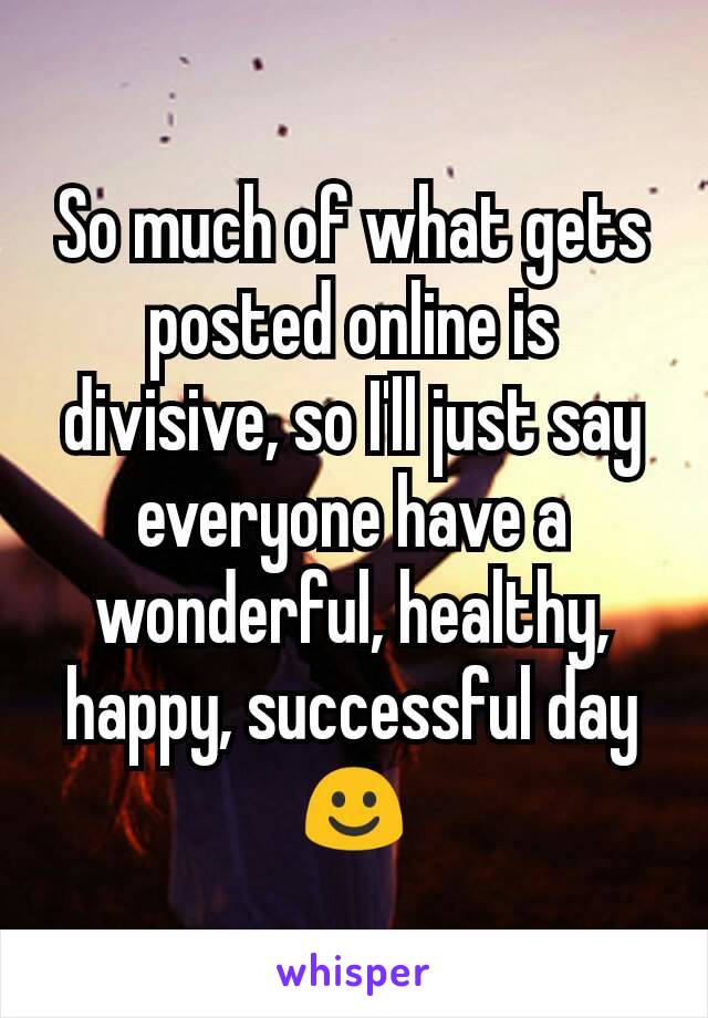 So much of what gets posted online is divisive, so I'll just say everyone have a wonderful, healthy, happy, successful day ☺
