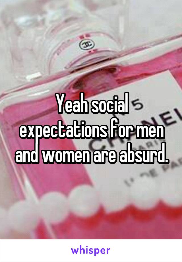 Yeah social expectations for men and women are absurd.