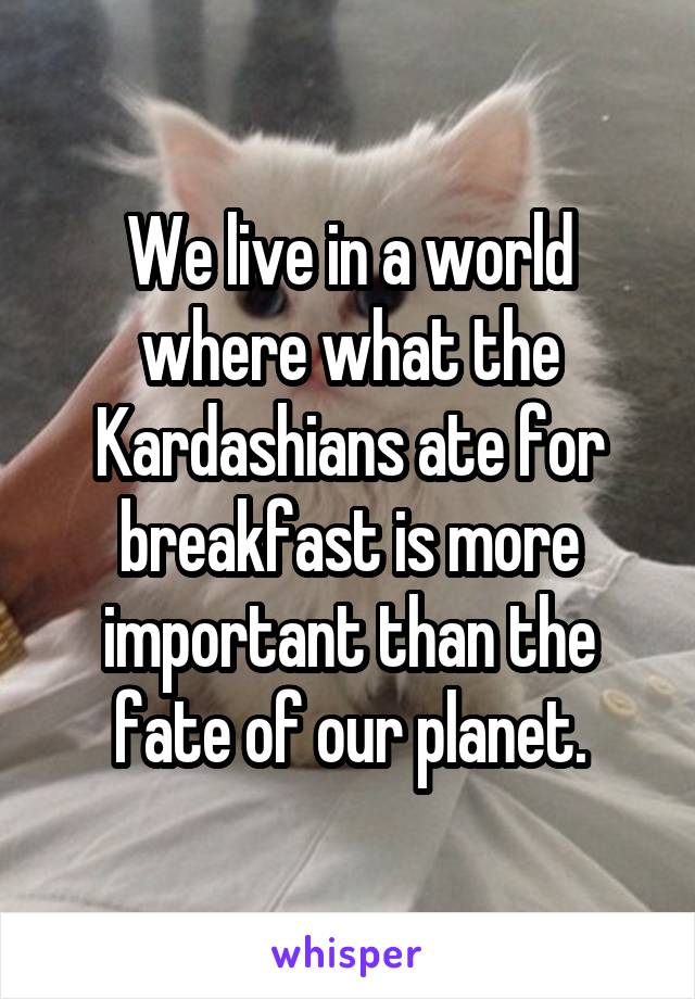 We live in a world where what the Kardashians ate for breakfast is more important than the fate of our planet.