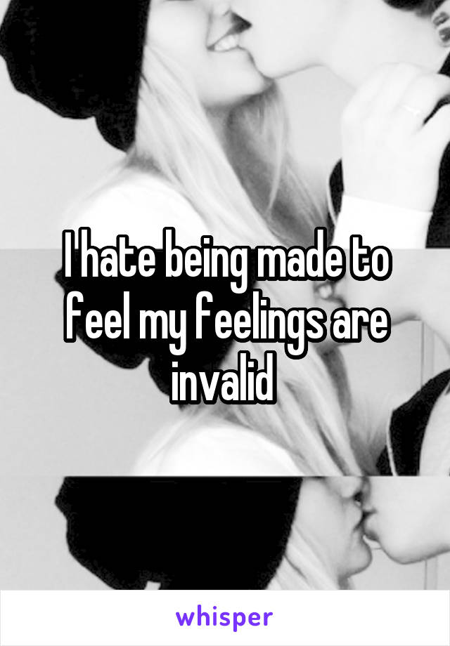 I hate being made to feel my feelings are invalid 