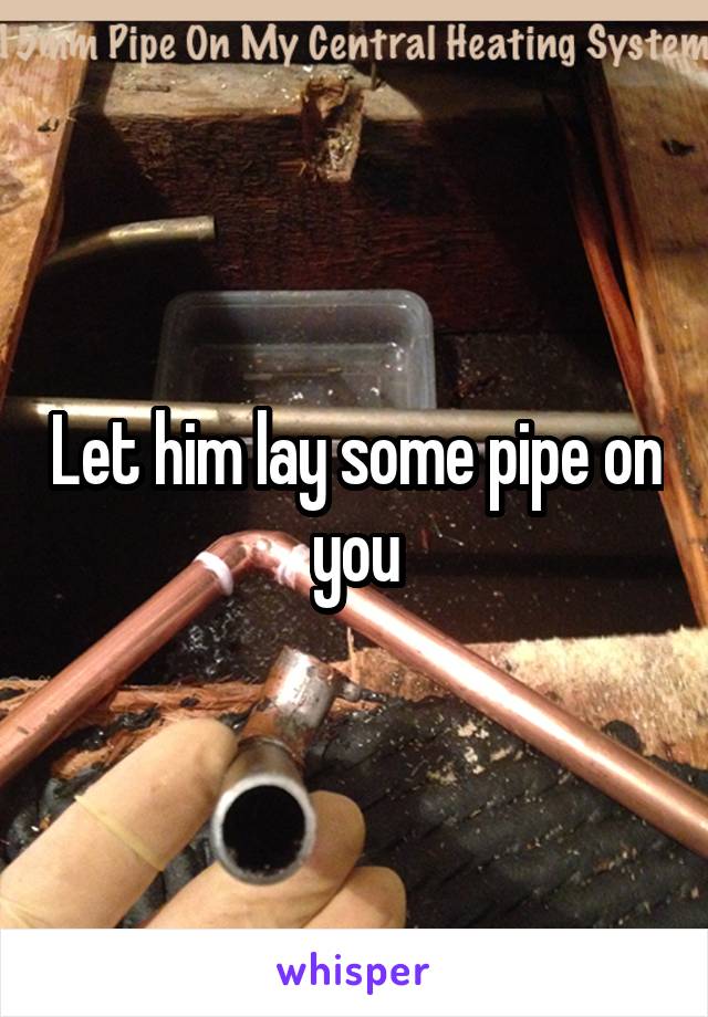 Let him lay some pipe on you