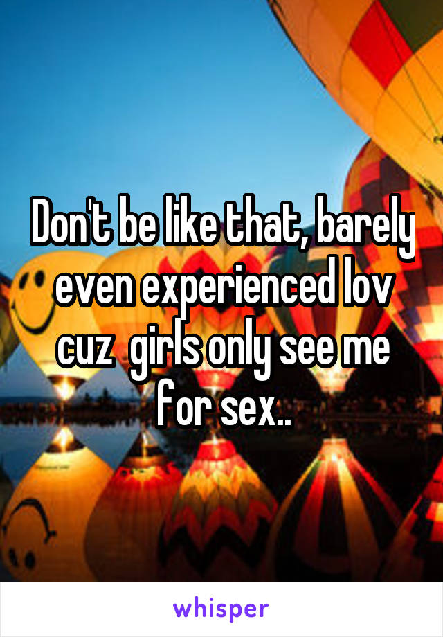 Don't be like that, barely even experienced lov cuz  girls only see me for sex..