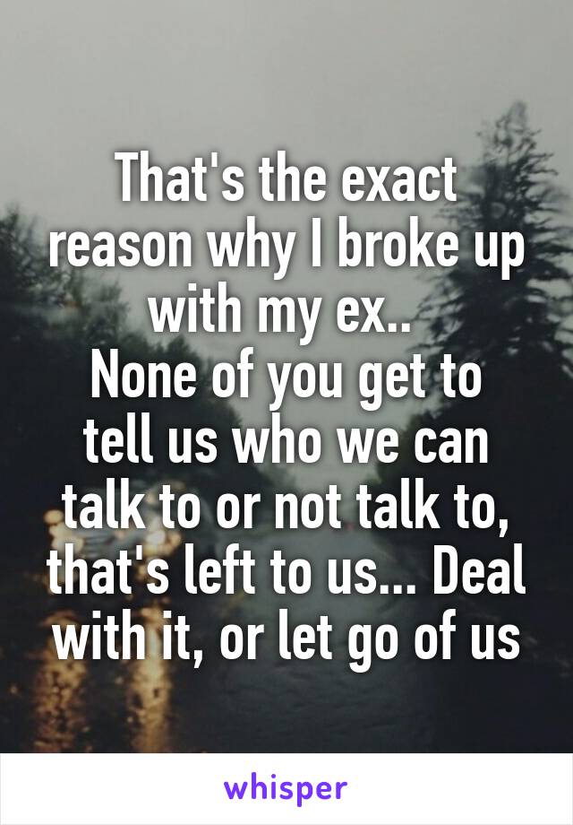 That's the exact reason why I broke up with my ex.. 
None of you get to tell us who we can talk to or not talk to, that's left to us... Deal with it, or let go of us