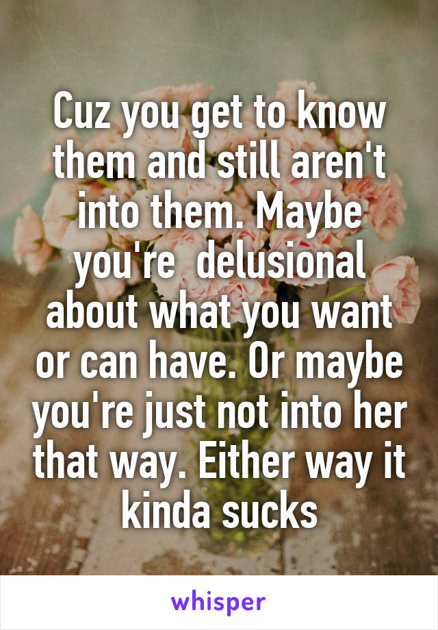 Cuz you get to know them and still aren't into them. Maybe you're  delusional about what you want or can have. Or maybe you're just not into her that way. Either way it kinda sucks