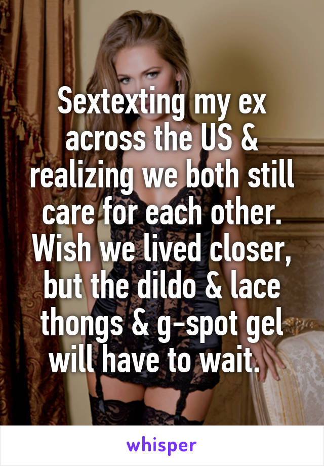 Sextexting my ex across the US & realizing we both still care for each other. Wish we lived closer, but the dildo & lace thongs & g-spot gel will have to wait.  