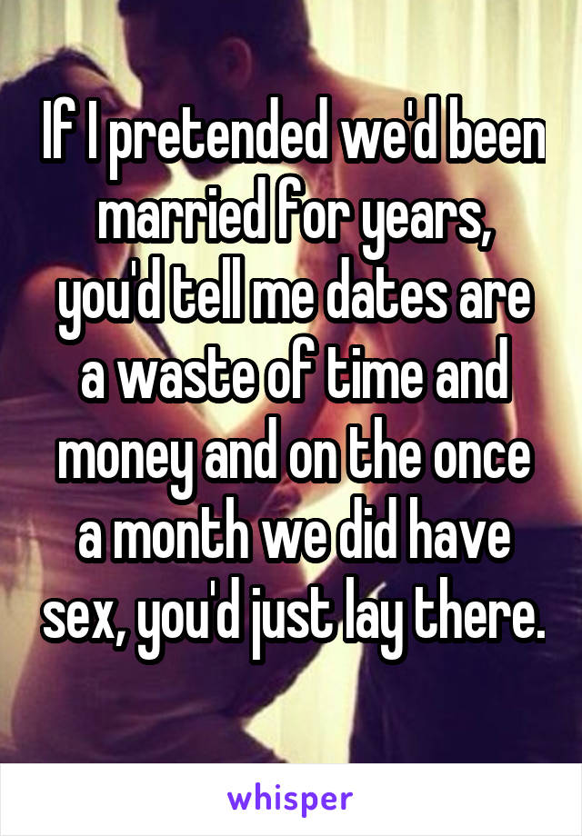 If I pretended we'd been married for years, you'd tell me dates are a waste of time and money and on the once a month we did have sex, you'd just lay there. 