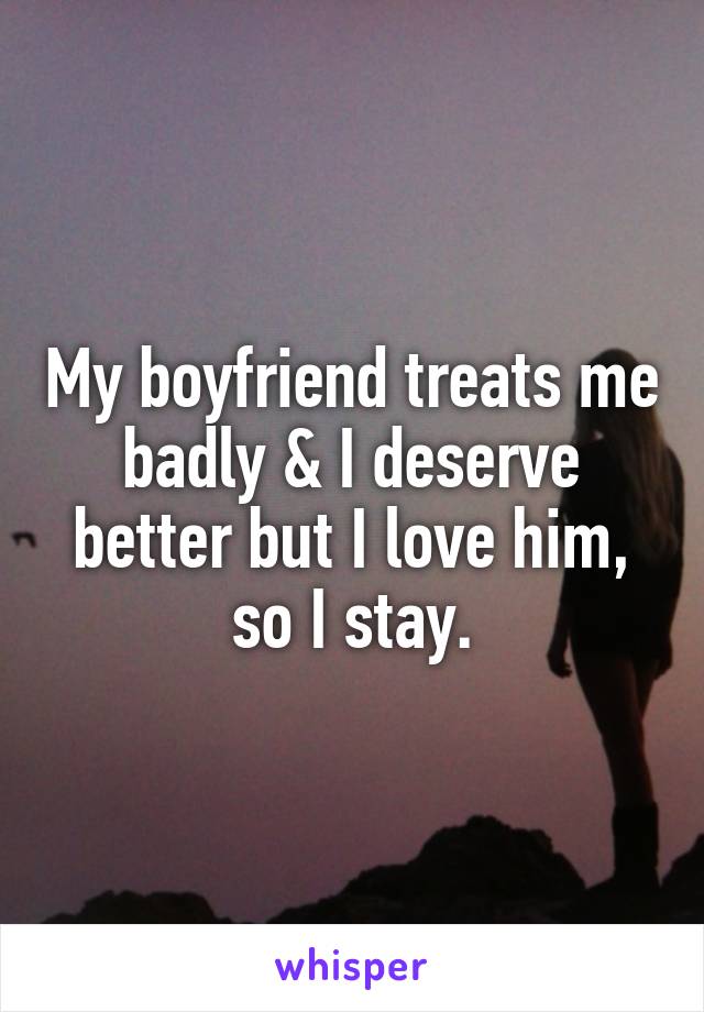 My boyfriend treats me badly & I deserve better but I love him, so I stay.