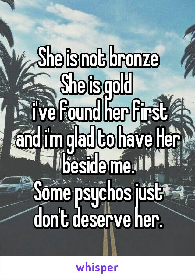 She is not bronze
She is gold 
 i've found her first and i'm glad to have Her beside me.
Some psychos just don't deserve her.