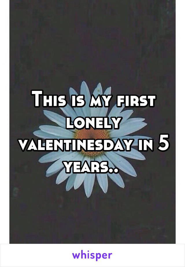 This is my first lonely valentinesday in 5 years.. 