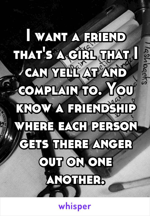 I want a friend that's a girl that I can yell at and complain to. You know a friendship where each person gets there anger out on one another.