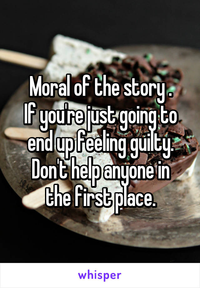 Moral of the story .
If you're just going to end up feeling guilty.
Don't help anyone in the first place.