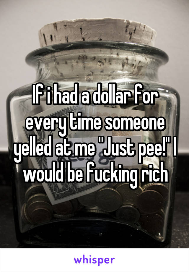 If i had a dollar for every time someone yelled at me "Just pee!" I would be fucking rich
