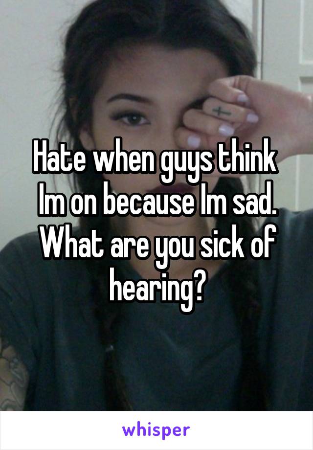 Hate when guys think  Im on because Im sad. What are you sick of hearing?