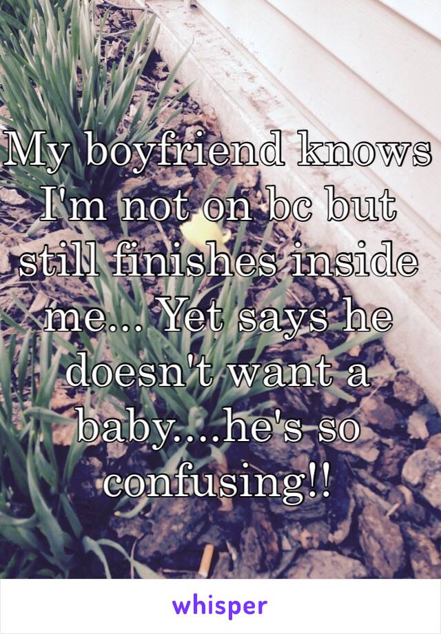 My boyfriend knows I'm not on bc but still finishes inside me... Yet says he doesn't want a baby....he's so confusing!!