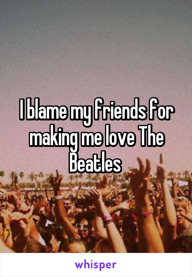 I blame my friends for making me love The Beatles 