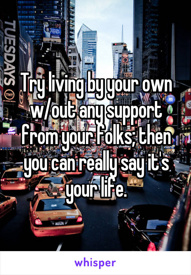 Try living by your own w/out any support from your folks; then you can really say it's your life.