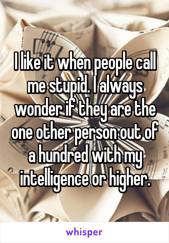 I like it when people call me stupid. I always wonder if they are the one other person out of a hundred with my intelligence or higher.