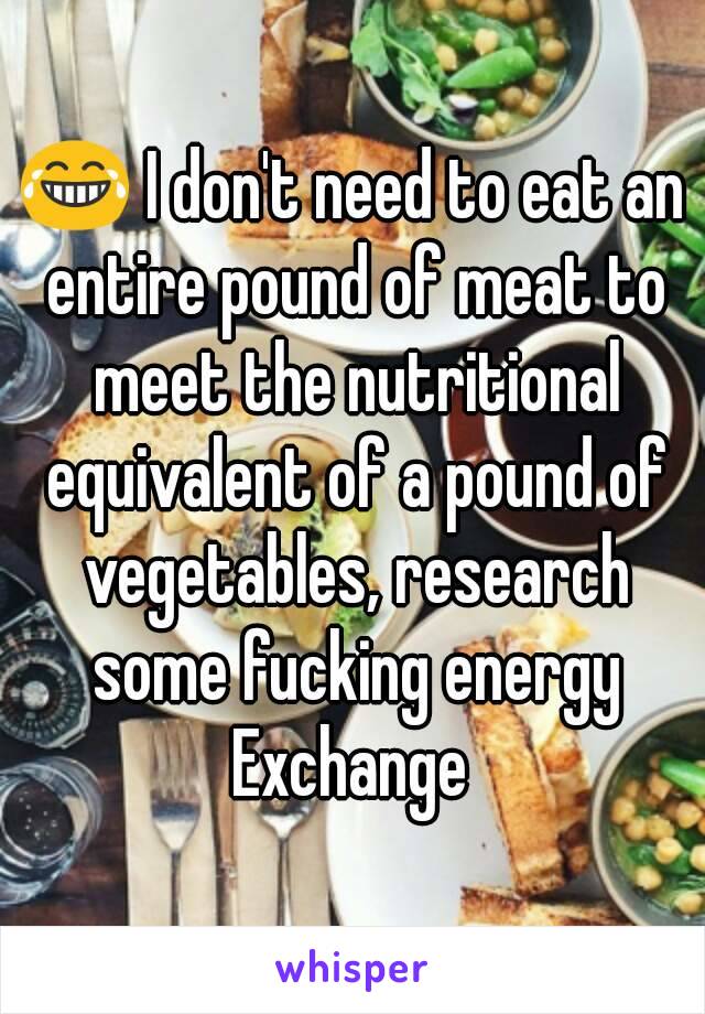 😂 I don't need to eat an entire pound of meat to meet the nutritional equivalent of a pound of vegetables, research some fucking energy Exchange 