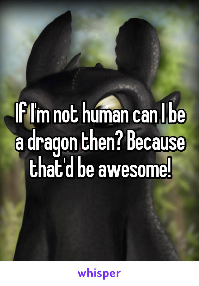 If I'm not human can I be a dragon then? Because that'd be awesome!