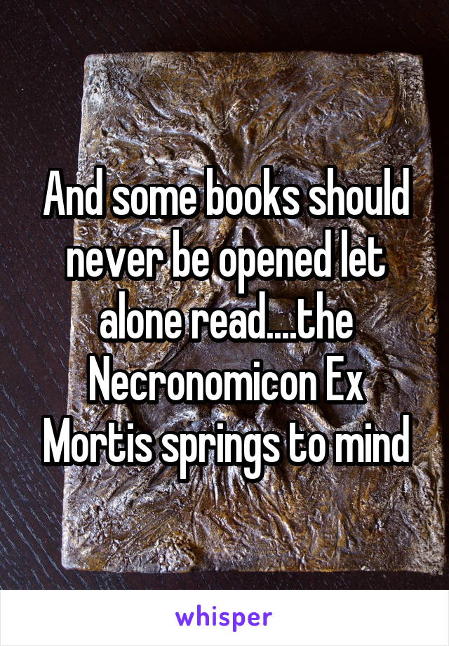 And some books should never be opened let alone read....the Necronomicon Ex Mortis springs to mind