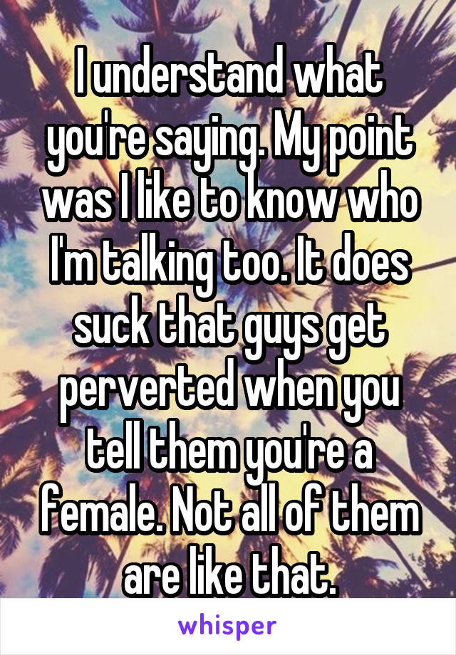 I understand what you're saying. My point was I like to know who I'm talking too. It does suck that guys get perverted when you tell them you're a female. Not all of them are like that.