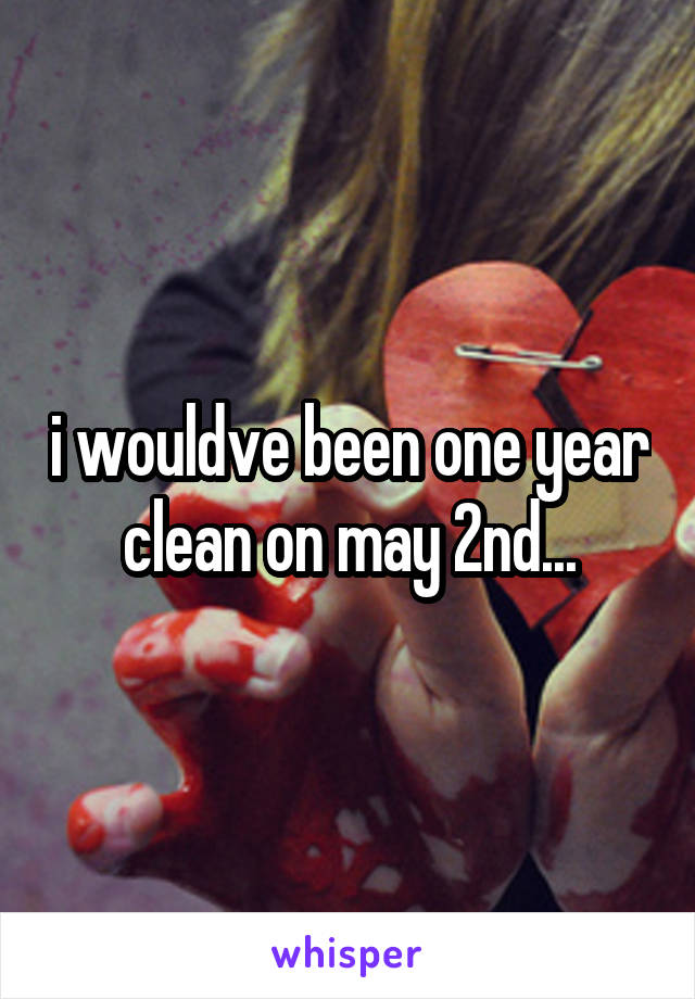 i wouldve been one year clean on may 2nd...