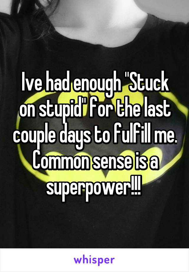 Ive had enough "Stuck on stupid" for the last couple days to fulfill me. Common sense is a superpower!!! 
