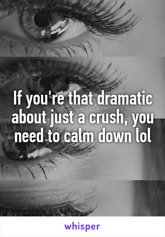 If you're that dramatic about just a crush, you need to calm down lol