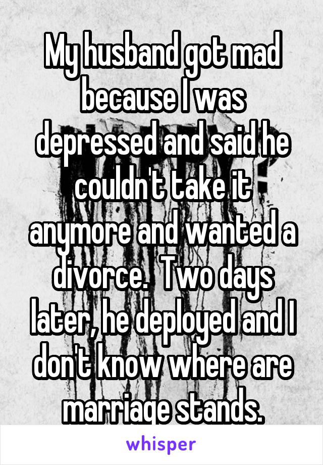 My husband got mad because I was depressed and said he couldn't take it anymore and wanted a divorce.  Two days later, he deployed and I don't know where are marriage stands.