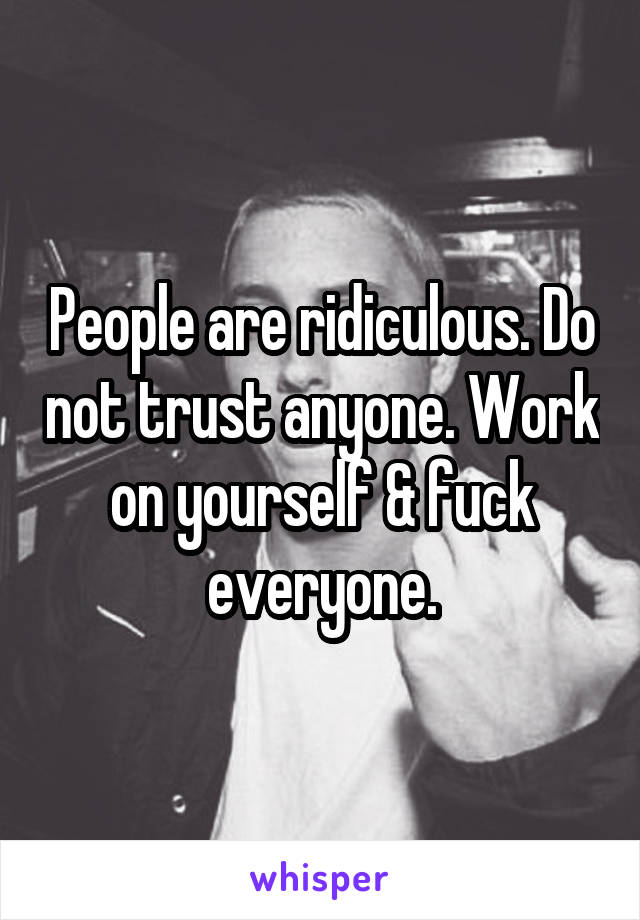 People are ridiculous. Do not trust anyone. Work on yourself & fuck everyone.
