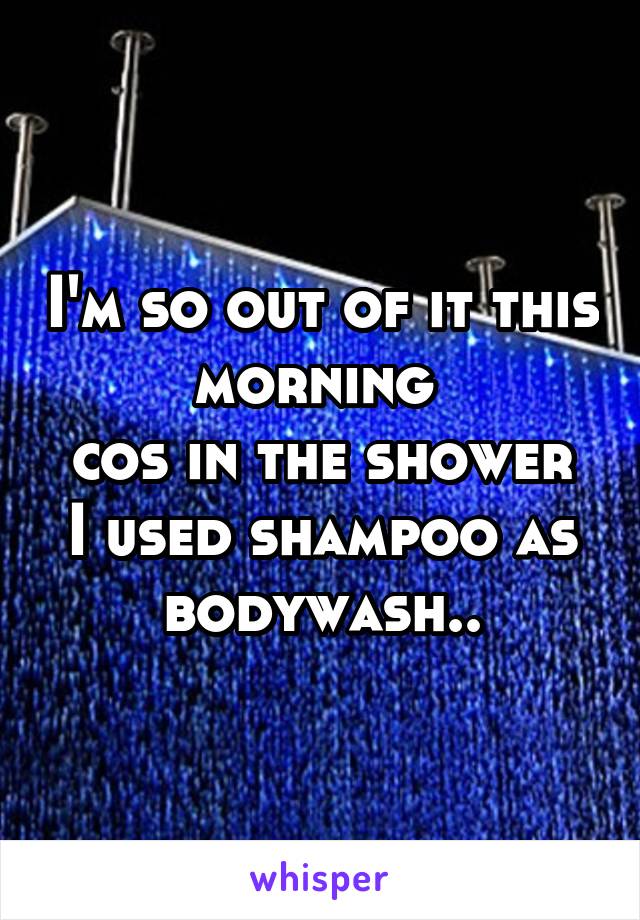 I'm so out of it this morning 
cos in the shower I used shampoo as bodywash..