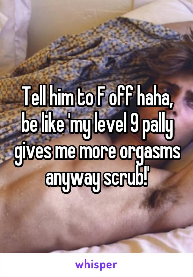 Tell him to F off haha, be like 'my level 9 pally gives me more orgasms anyway scrub!'