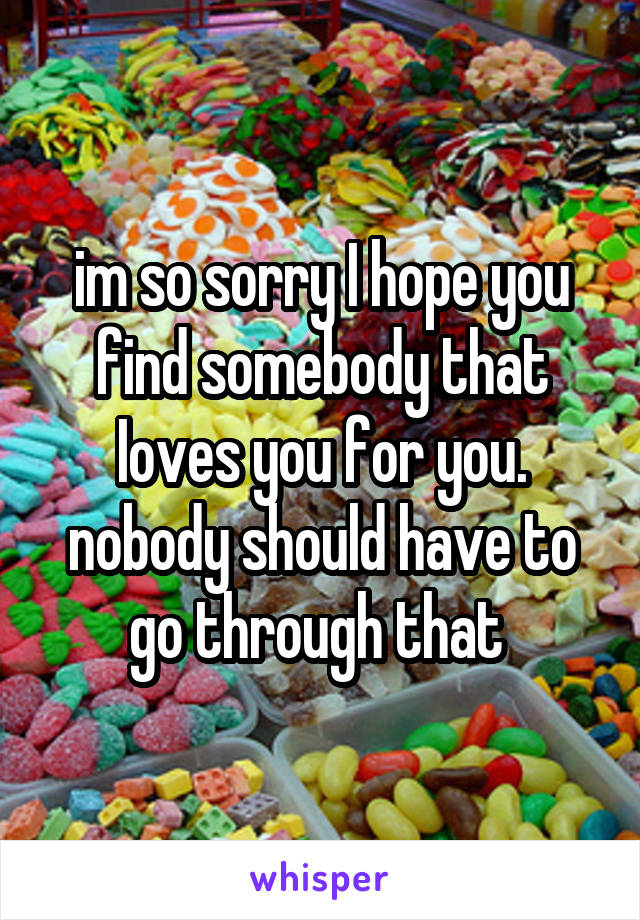 im so sorry I hope you find somebody that Ioves you for you. nobody should have to go through that 