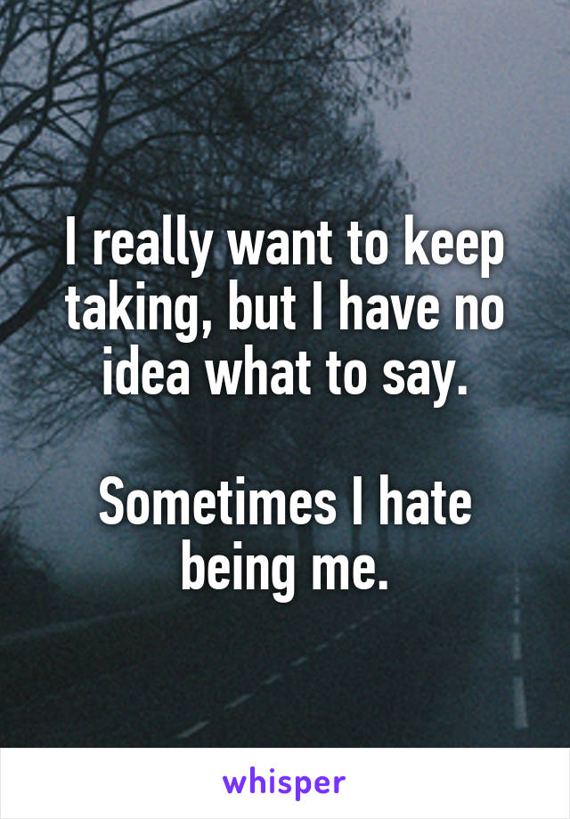 I really want to keep taking, but I have no idea what to say.

Sometimes I hate being me.