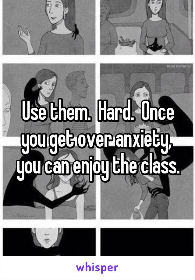 Use them.  Hard.  Once you get over anxiety,  you can enjoy the class.