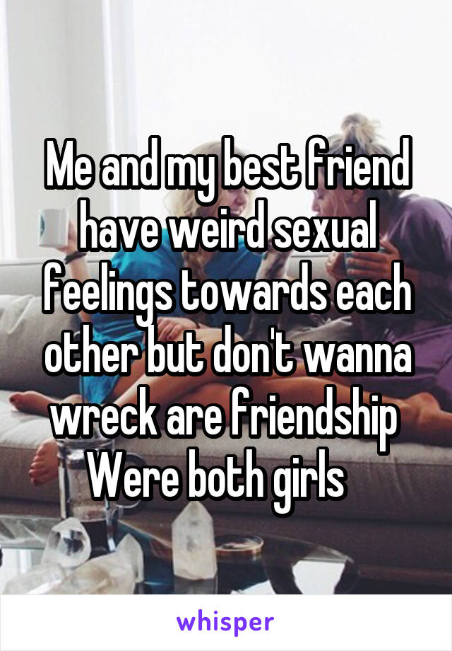 Me and my best friend have weird sexual feelings towards each other but don't wanna wreck are friendship 
Were both girls   