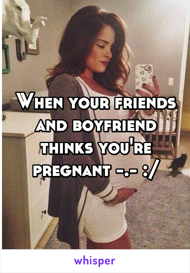 When your friends and boyfriend thinks you're pregnant -.- :/